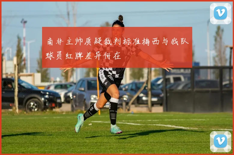 南非主帅质疑裁判标准梅西与我队球员红牌差异何在