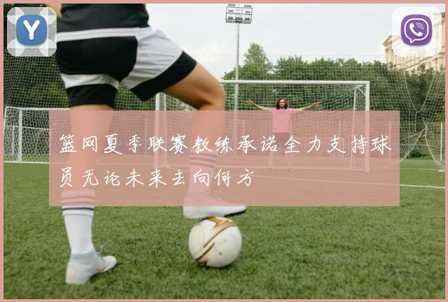 篮网夏季联赛教练承诺全力支持球员无论未来去向何方