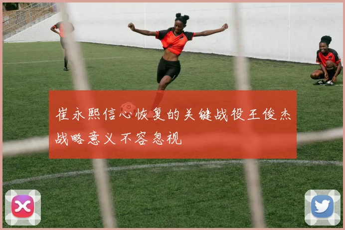崔永熙信心恢复的关键战役王俊杰战略意义不容忽视