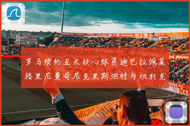 罗马续约五大核心球员迪巴拉佩莱格里尼曼奇尼克里斯坦特与切利克共创未来