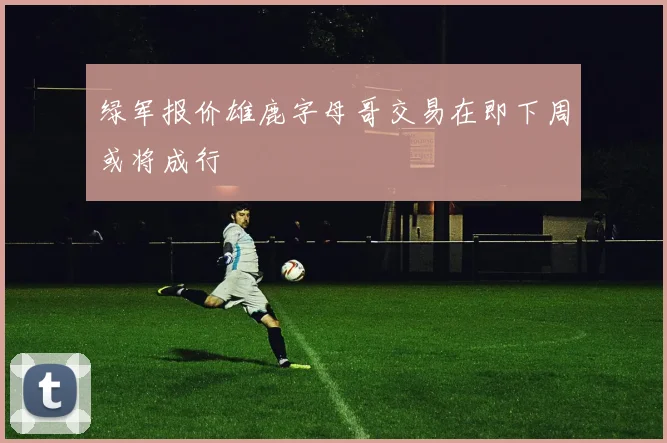 绿军报价雄鹿字母哥交易在即下周或将成行