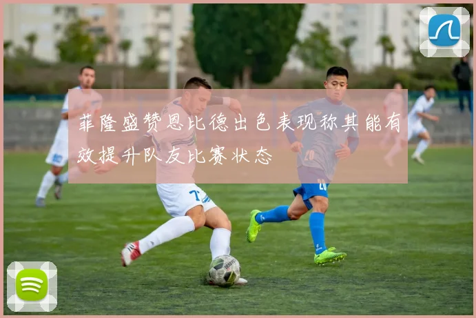 菲隆盛赞恩比德出色表现称其能有效提升队友比赛状态