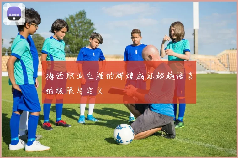 梅西职业生涯的辉煌成就超越语言的极限与定义