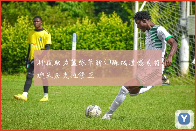 科技助力篮球革新KD踩线遗憾或将迎来历史性修正
