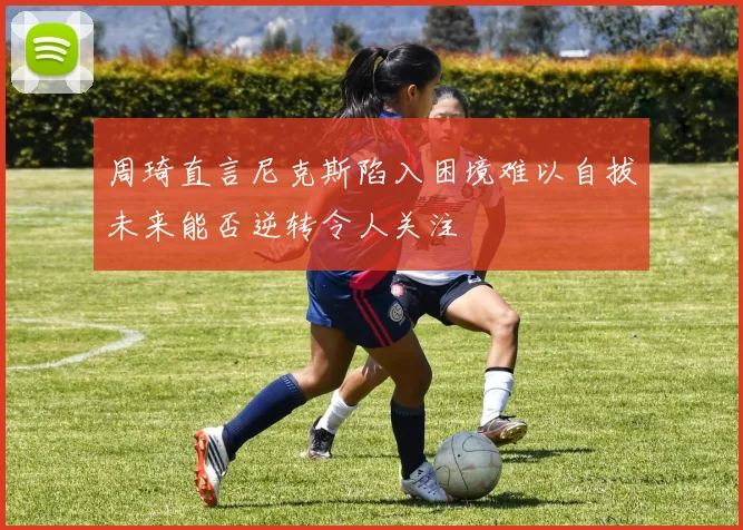 周琦直言尼克斯陷入困境难以自拔未来能否逆转令人关注