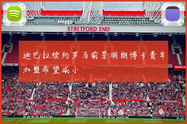 迪巴拉续约罗马前景明朗博卡青年加盟希望减小