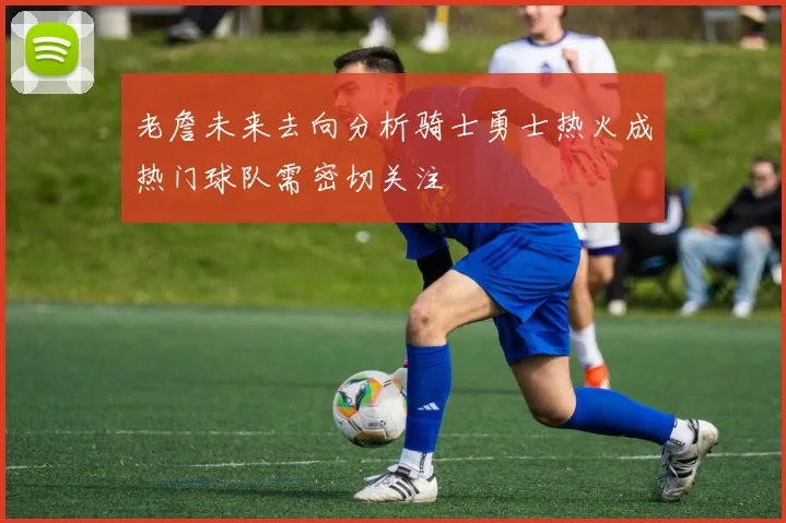 老詹未来去向分析骑士勇士热火成热门球队需密切关注