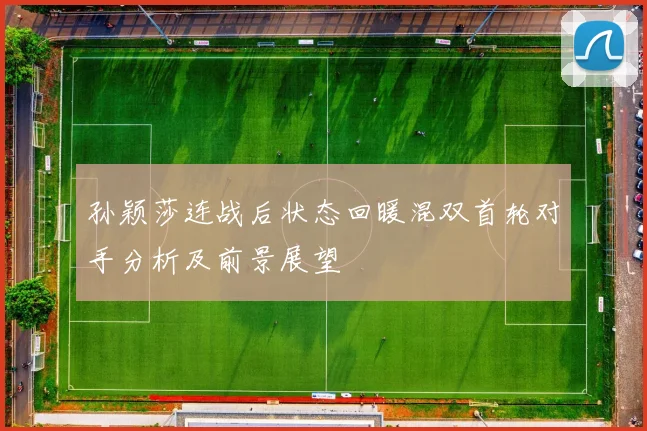 孙颖莎连战后状态回暖混双首轮对手分析及前景展望
